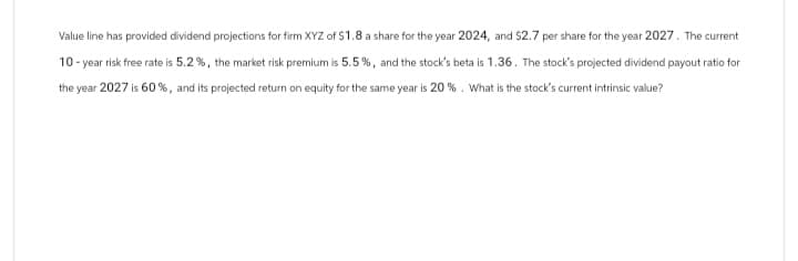 Value line has provided dividend projections for firm XYZ of $1.8 a share for the year 2024, and $2.7 per share for the year 2027. The current
10-year risk free rate is 5.2%, the market risk premium is 5.5%, and the stock's beta is 1.36. The stock's projected dividend payout ratio for
the year 2027 is 60%, and its projected return on equity for the same year is 20 %. What is the stock's current intrinsic value?