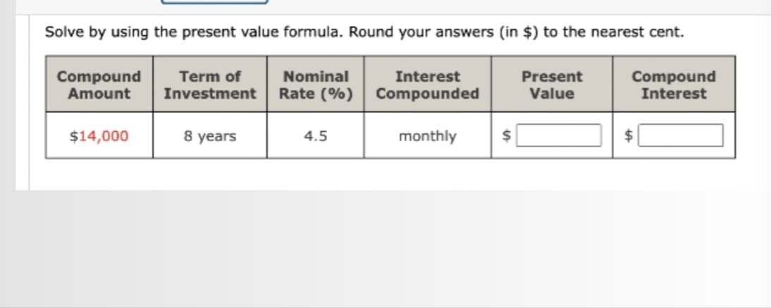 Solve by using the present value formula. Round your answers (in $) to the nearest cent.
Compound
Amount
Term of
Investment
Nominal
Rate (%)
Compound
Interest
$14,000
8 years
4.5
Interest
Compounded
monthly
$
Present
Value
$