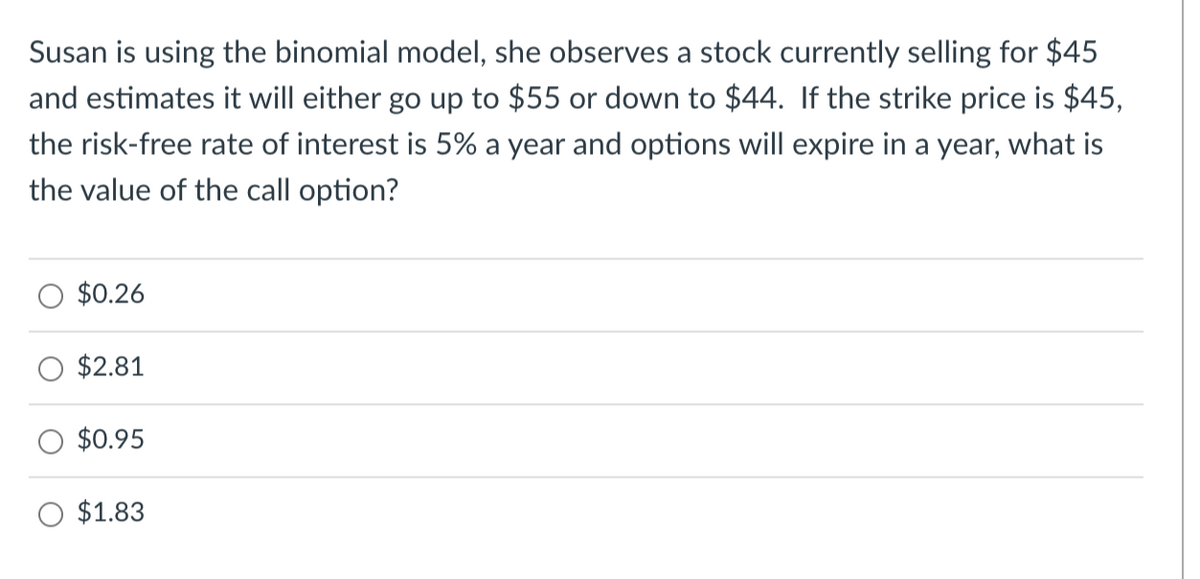 Susan is using the binomial model, she observes a stock currently selling for $45
and estimates it will either go up to $55 or down to $44. If the strike price is $45,
the risk-free rate of interest is 5% a year and options will expire in a year, what is
the value of the call option?
$0.26
$2.81
$0.95
$1.83