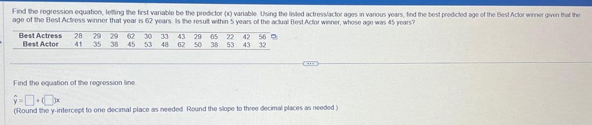 Find the regression equation, letting the first variable be the predictor (x) variable. Using the listed actress/actor ages in various years, find the best predicted age of the Best Actor winner given that the
age of the Best Actress winner that year is 62 years. Is the result within 5 years of the actual Best Actor winner, whose age was 45 years?
Best Actress 28 29 29 62 30 33
Best Actor 41 35 38 45 53 48
43 29 65 22 42
62 50 38 53 43
56
32
ww
Find the equation of the regression line.
y=+xx
(Round the y-intercept to one decimal place as needed. Round the slope to three decimal places as needed.)