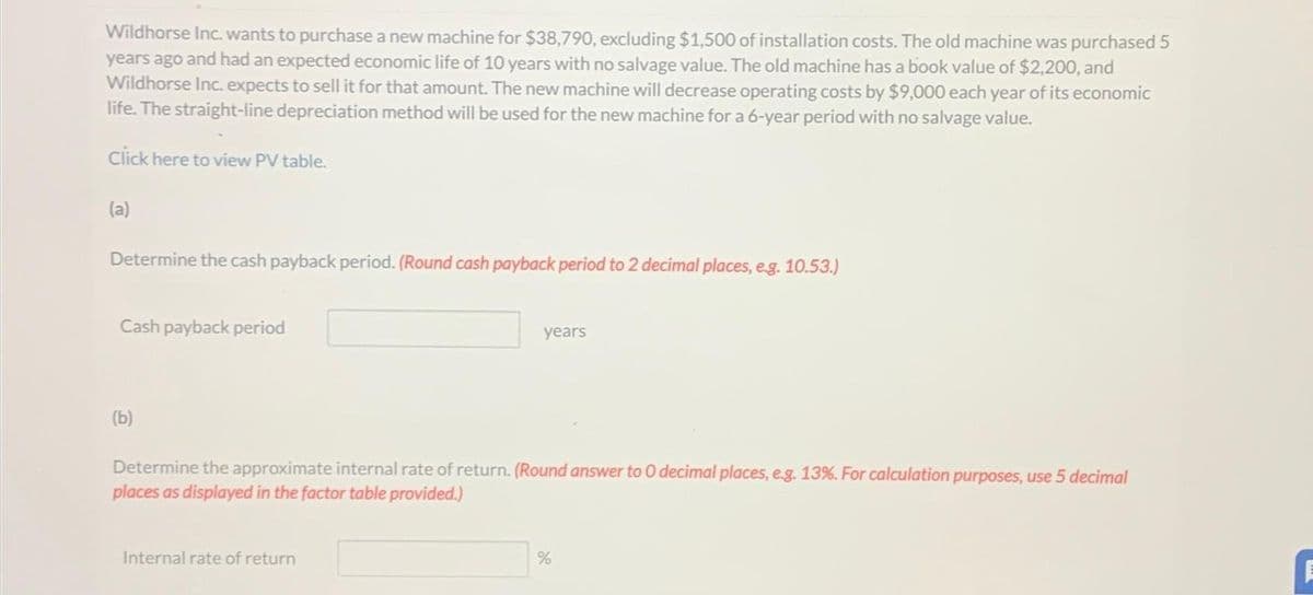 Wildhorse Inc. wants to purchase a new machine for $38,790, excluding $1,500 of installation costs. The old machine was purchased 5
years ago and had an expected economic life of 10 years with no salvage value. The old machine has a book value of $2,200, and
Wildhorse Inc. expects to sell it for that amount. The new machine will decrease operating costs by $9,000 each year of its economic
life. The straight-line depreciation method will be used for the new machine for a 6-year period with no salvage value.
Click here to view PV table.
(a)
Determine the cash payback period. (Round cash payback period to 2 decimal places, e.g. 10.53.)
Cash payback period
(b)
years
Determine the approximate internal rate of return. (Round answer to O decimal places, e.g. 13%. For calculation purposes, use 5 decimal
places as displayed in the factor table provided.)
Internal rate of return
%