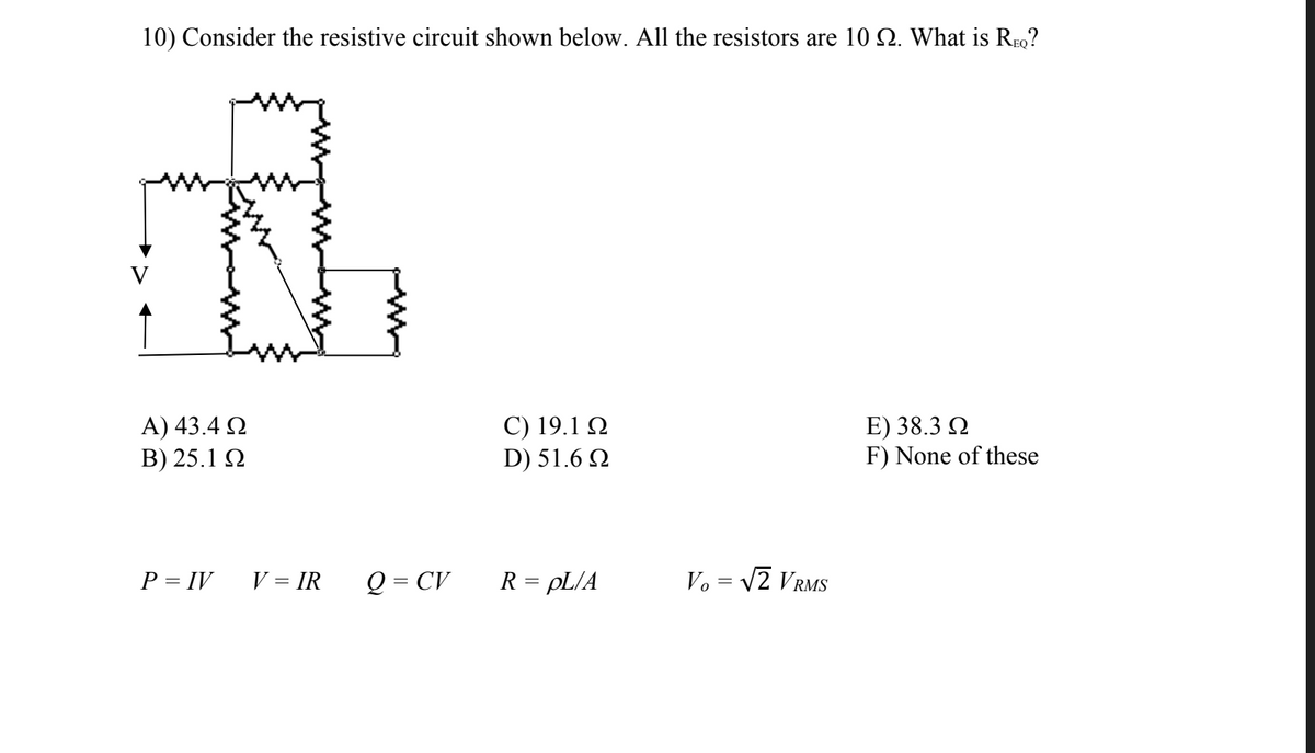 10) Consider the resistive circuit shown below. All the resistors are 10 2. What is REQ?
Α) 43.4 Ω
Β) 25.1 Ω
P = IV
V = IR Q = CV
C) 19.1 Ω
D) 51.6 Ω
R = pL/A
Vo = √2 VRMS
E) 38.3 Ω
F) None of these