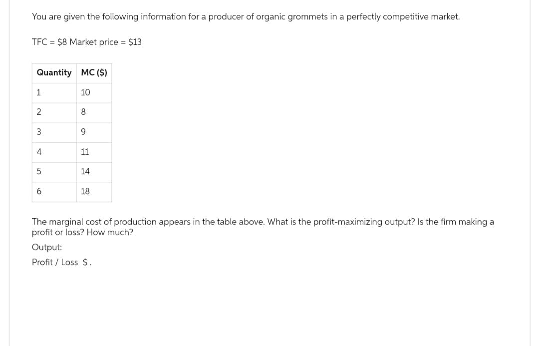 You are given the following information for a producer of organic grommets in a perfectly competitive market.
TFC = $8 Market price = $13
Quantity MC ($)
10
1
2
3
4
5
6
8
9
11
14
18
The marginal cost of production appears in the table above. What is the profit-maximizing output? Is the firm making a
profit or loss? How much?
Output:
Profit / Loss $.