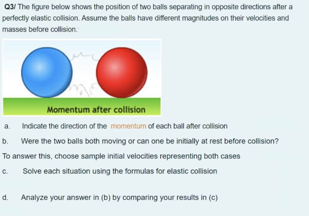 Q3/ The figure below shows the position of two balls separating in opposite directions after a
perfectly elastic collision. Assume the balls have different magnitudes on their velocities and
masses before collision.
Momentum after collision
a.
Indicate the direction of the momentum of each ball after collision
b.
Were the two balls both moving or can one be initially at rest before collision?
To answer this, choose sample initial velocities representing both cases
C.
Solve each situation using the formulas for elastic collision
d.
Analyze your answer in (b) by comparing your results in (c)
