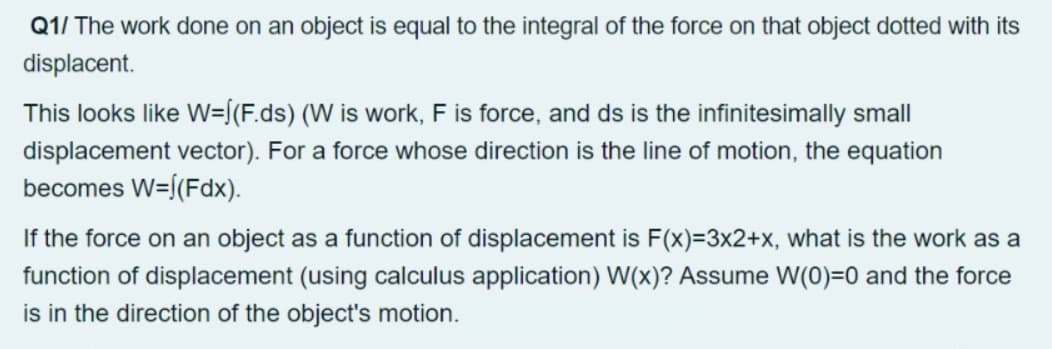 Q1/ The work done on an object is equal to the integral of the force on that object dotted with its
displacent.
This looks like W=[(F.ds) (W is work, F is force, and ds is the infinitesimally small
displacement vector). For a force whose direction is the line of motion, the equation
becomes W=[(Fdx).
If the force on an object as a function of displacement is F(x)=3x2+x, what is the work as a
function of displacement (using calculus application) W(x)? Assume W(0)=0 and the force
is in the direction of the object's motion.
