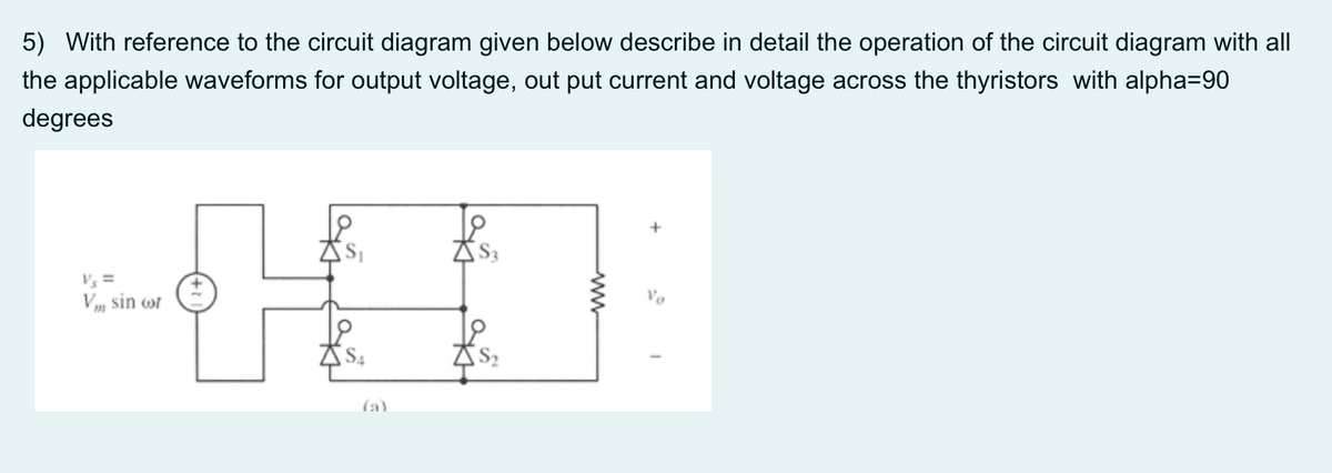 5) With reference to the circuit diagram given below describe in detail the operation of the circuit diagram with all
the applicable waveforms for output voltage, out put current and voltage across the thyristors with alpha=90
degrees
Vs =
Vo
V„ sin wr
(a)
