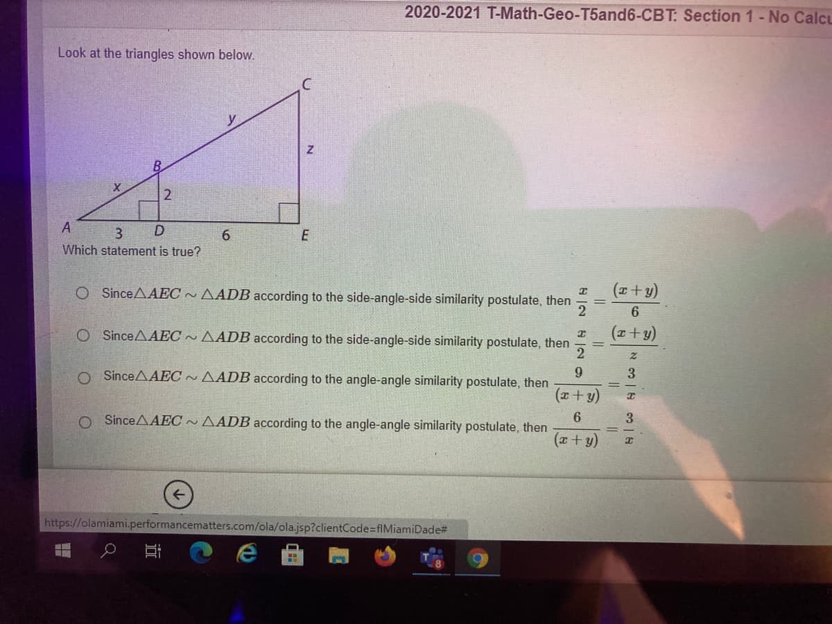 2020-2021 T-Math-Geo-T5and6-CBT: Section 1 - No Calcu
Look at the triangles shown below.
y
A
6.
Which statement is true?
E
O SinceAAEC ~ AADB according to the side-angle-side similarity postulate, then
(x+y)
2
6.
O SinceAAEC ~ AADB according to the side-angle-side similarity postulate, then
O SinceAAEC ~ AADB according to the angle-angle similarity postulate, then
3.
(x+ y)
6.
O SinceAAEC~ AADB according to the angle-angle similarity postulate, then
(x+ y)
https://olamiami.performancematters.com/ola/ola.jsp?clientCode=fIMiamiDade#
