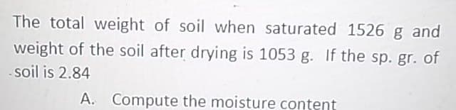 The total weight of soil when saturated 1526 g and
weight of the soil after drying is 1053 g. If the sp. gr. of
soil is 2.84
A. Compute the moisture content
