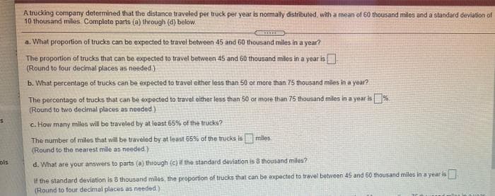 A Irucking company determined that the distance traveled per truck per year is normally distributed, with a mean of 60 thousand miles and a standard deviation of
10 thousand miles. Complete parts (a) through (d) below.
a. What proportion of trucks can be expected to travel between 45 and 60 thousand miles in a year?
The proportion of trucks that can be expected to travel between 45 and 60 thousand miles in a yoar is
(Round to four decimal places as needed )
b. What percentage of trucks can be expected to travel either less than 50 or more than 75 thousand miles in a year?
The percentage of trucks that can be expected to travel oither less than 50 or more than 75 thousand miles in a year is%.
(Round to two decimal places as neded)
c. How many miles will be traveled by at least 65% of the trucks?
The number of miles that will be traveled by at least 65% of the trucks is miles
(Round to the nearest mile as needed)
ols
d. What are your answers to parts (a) through (c) if the standard deviation is 8 thousand miles?
if the standard deviation is 8 thousand miles, the proportion of trucks that can be expected to travel between 45 and 60 thousand miles in a year is
(Round to four decimal places as needed.)

