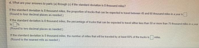 d. What are your answers to parts (a) through (c) if the standard deviation is 8 thousand miles?
If the standard deviation is 8 thousand miles, the proportion of trucks that can be expected to travel between 45 and 60 thousand miles in a year is
(Round to four decimal places as needed.)
If the standard deviation is 8 thousand miles, the percentage of trucks that can be expected to travel either less than 50 or more than 75 thousand miles in a year
is %
(Round to two decimal places as needed.)
If the standard deviation is 8 thousand miles, the number of miles that will be traveled by at least 65% of the trucks is miles.
(Round to the nearest mile as needed.)
