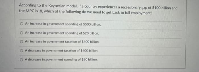 According to the Keynesian model, if a country experiences a recessionary gap of $100 billion and
the MPC is .8, which of the following do we need to get back to full employment?
An increase in government spending of $500 billion.
O An increase in government spending of $20 billion.
An increase in government taxation of $400 billion.
A decrease in government taxation of $400 billion.
A decrease in government spending of $80 billion.
