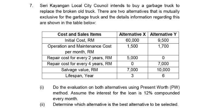 7. Seri Kayangan Local City Council intends to buy a garbage truck to
replace the broken old truck. There are two alternatives that is mutually
exclusive for the garbage truck and the details information regarding this
are shown in the table below:
Alternative X Alternative Y
60,000
Cost and Sales Items
9,500
Initial Cost, RM
Operation and Maintenance Cost
per month, RM
Repair cost for every 2 years, RM
Repair cost for every 4 years, RM
Salvage value, RM
Lifespan, Year
1,500
1,700
5,000
7,000
7,000
10,000
3
(i)
Do the evaluation on both alternatives using Present Worth (PW)
method. Assume the interest for the loan is 12% compounded
every month.
(ii)
Determine which alternative is the best alternative to be selected.
