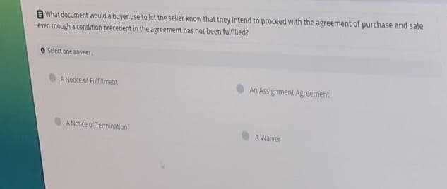 A What document would a buyer use to let the seller know that they intend to proceed with the agreement of purchase and sale
even though a condition precedent in the agreement has not been fulfilled?
O Select one answer.
A Notice of Fulfiliment
An Assignment Agreement
A Notice of Termination
AWaiver
