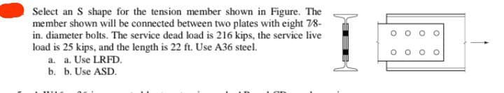 Select an S shape for the tension member shown in Figure. The
member shown will be connected between two plates with eight 7/8-
in. diameter bolts. The service dead load is 216 kips, the service live
load is 25 kips, and the length is 22 ft. Use A36 steel.
a. a. Use LRFD.
b. b. Use ASD.