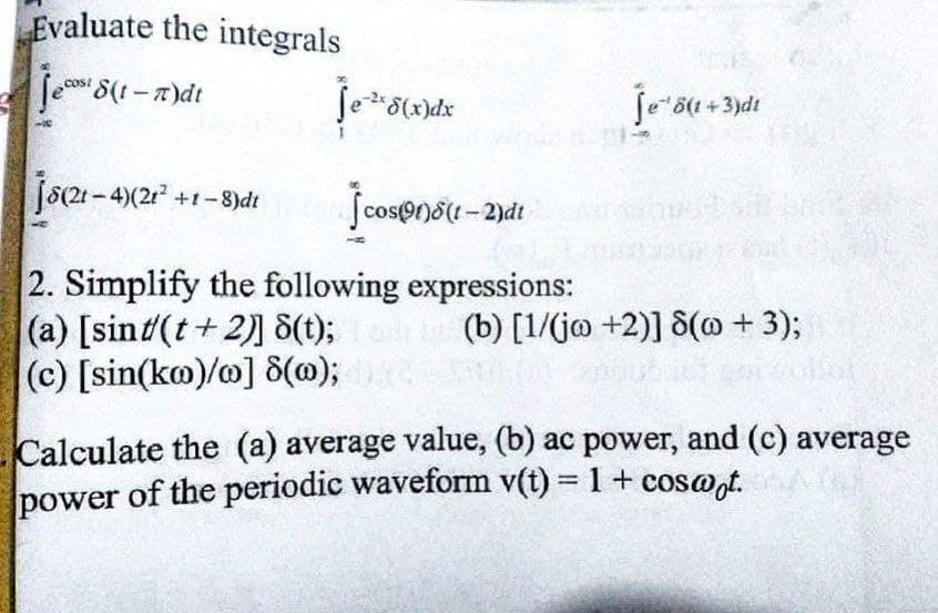 Evaluate the integrals
Jecas 8(t-T)dt
je ¹ 8(x)dx
Jcos(91)8(1-2)di
2. Simplify the following expressions:
(a) [sint/(t+2)] 8(t);
(c) [sin(ko)/o] 8(0);
8(21-4)(21² +1-8)dt
je ¹ 8(1+3)d1
(b) [1/(jo +2)] 8(@ + 3);
Calculate the (a) average value, (b) ac power, and (c) average
power of the periodic waveform v(t) = 1 + coswot.