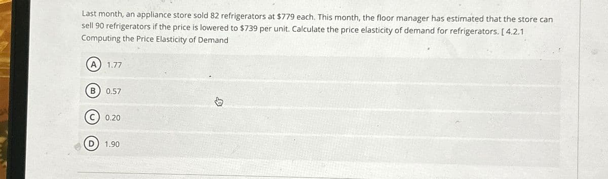 Last month, an appliance store sold 82 refrigerators at $779 each. This month, the floor manager has estimated that the store can
sell 90 refrigerators if the price is lowered to $739 per unit. Calculate the price elasticity of demand for refrigerators. [4.2.1
Computing the Price Elasticity of Demand
A 1.77
B 0.57
Ⓒ0.20
D
1.90