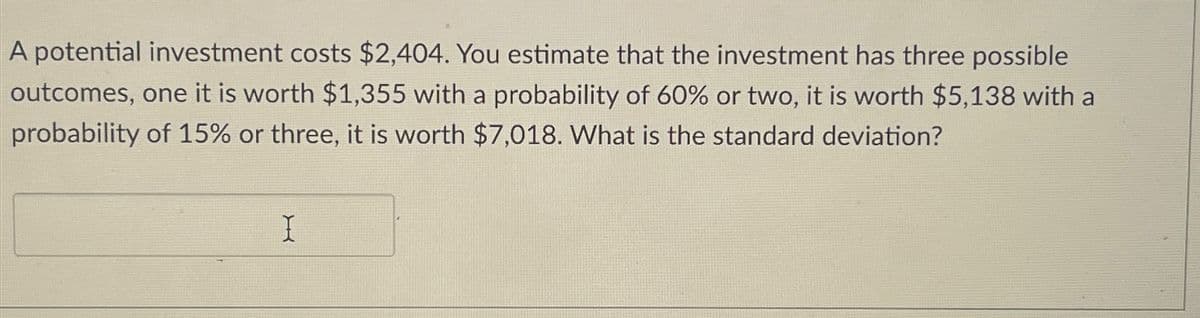 A potential investment costs $2,404. You estimate that the investment has three possible
outcomes, one it is worth $1,355 with a probability of 60% or two, it is worth $5,138 with a
probability of 15% or three, it is worth $7,018. What is the standard deviation?
I