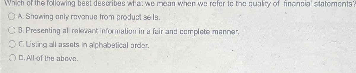 Which of the following best describes what we mean when we refer to the quality of financial statements?
O A. Showing only revenue from product sells.
B. Presenting all relevant information in a fair and complete manner.
O C. Listing all assets in alphabetical order.
OD. All of the above.