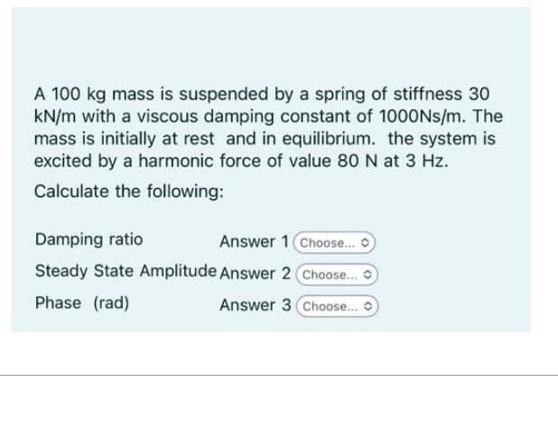 A 100 kg mass is suspended by a spring of stiffness 30
kN/m with a viscous damping constant of 1000Ns/m. The
mass is initially at rest and in equilibrium. the system is
excited by a harmonic force of value 80 N at 3 Hz.
Calculate the following:
Damping ratio
Answer 1 (Choose... C
Steady State Amplitude Answer 2 Choose...
Phase (rad)
Answer 3 Choose...