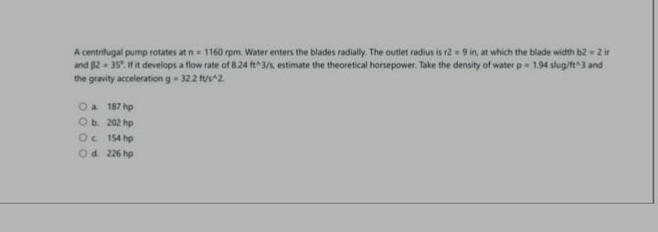 A centrifugal pump rotates at n = 1160 rpm. Water enters the blades radially. The outlet radius is r2 = 9 in, at which the blade width b2 = 2 ir
and B2 = 35°. If it develops a flow rate of 8.24 ft^3/s, estimate the theoretical horsepower. Take the density of water p = 1.94 slug/ft^3 and
the gravity acceleration g = 32.2 ft/s^2.
O a. 187 hp
O b.
202 hp
Oc
154 hp
O d. 226 hp