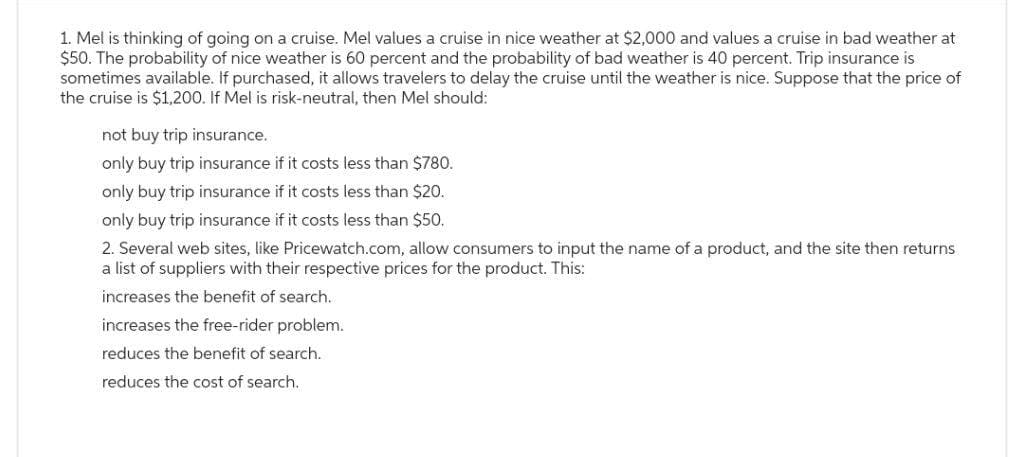 1. Mel is thinking of going on a cruise. Mel values a cruise in nice weather at $2,000 and values a cruise in bad weather at
$50. The probability of nice weather is 60 percent and the probability of bad weather is 40 percent. Trip insurance is
sometimes available. If purchased, it allows travelers to delay the cruise until the weather is nice. Suppose that the price of
the cruise is $1,200. If Mel is risk-neutral, then Mel should:
not buy trip insurance.
only buy trip insurance if it costs less than $780.
only buy trip insurance if it costs less than $20.
only buy trip insurance if it costs less than $50.
2. Several web sites, like Pricewatch.com, allow consumers to input the name of a product, and the site then returns
a list of suppliers with their respective prices for the product. This:
increases the benefit of search..
increases the free-rider problem.
reduces the benefit of search.
reduces the cost of search.