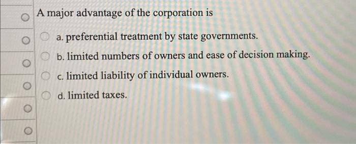 O
A major advantage of the corporation is
a. preferential treatment by state governments.
b. limited numbers of owners and ease of decision making.
c. limited liability of individual owners.
d. limited taxes.
