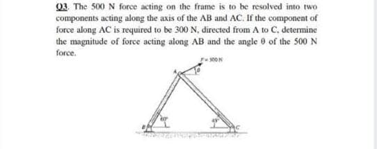 03. The 500 N force acting on the frame is to be resolved into two
components acting along the axis of the AB and AC. If the component of
force along AC is required to be 300 N, directed from A to C, determine
the magnitude of force acting along AB and the angle 6 of the so0 N
force.
