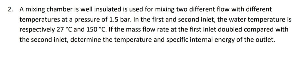 2. A mixing chamber is well insulated is used for mixing two different flow with different
temperatures at a pressure of 1.5 bar. In the first and second inlet, the water temperature is
respectively 27 °C and 150 °C. If the mass flow rate at the first inlet doubled compared with
the second inlet, determine the temperature and specific internal energy of the outlet.
