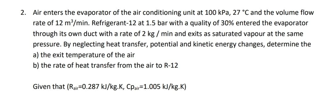 2. Air enters the evaporator of the air conditioning unit at 100 kPa, 27 °C and the volume flow
rate of 12 m/min. Refrigerant-12 at 1.5 bar with a quality of 30% entered the evaporator
through its own duct with a rate of 2 kg / min and exits as saturated vapour at the same
pressure. By neglecting heat transfer, potential and kinetic energy changes, determine the
a) the exit temperature of the air
b) the rate of heat transfer from the air to R-12
Given that (Rair=0.287 kJ/kg.K, Cpair=1.005 kJ/kg.K)
