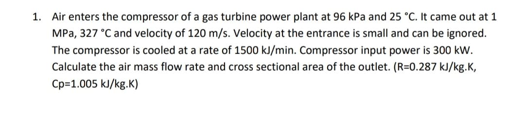 Air enters the compressor of a gas turbine power plant at 96 kPa and 25 °C. It came out at 1
MPa, 327 °C and velocity of 120 m/s. Velocity at the entrance is small and can be ignored.
1.
The compressor is cooled at a rate of 1500 kJ/min. Compressor input power is 300 kW.
Calculate the air mass flow rate and cross sectional area of the outlet. (R=0.287 kJ/kg.K,
Cp=1.005 kJ/kg.K)

