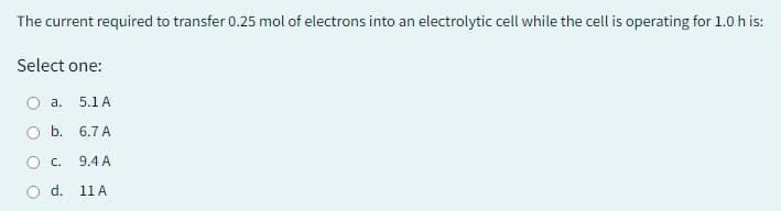 The current required to transfer 0.25 mol of electrons into an electrolytic cell while the cell is operating for 1.0 h is:
Select one:
a.
b.
O C.
O d.
5.1 A
6.7 A
9.4 A
11 A