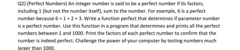 Q2) (Perfect Numbers) An integer number is said to be a perfect number if its factors,
including 1 (but not the number itself), sum to the number. For example, 6 is a perfect
number because 6 = 1 + 2 + 3. Write a function perfect that determines if parameter number
is a perfect number. Use this function in a program that determines and prints all the perfect
numbers between 1 and 1000. Print the factors of each perfect number to confirm that the
number is indeed perfect. Challenge the power of your computer by testing numbers much
larger than 1000,
