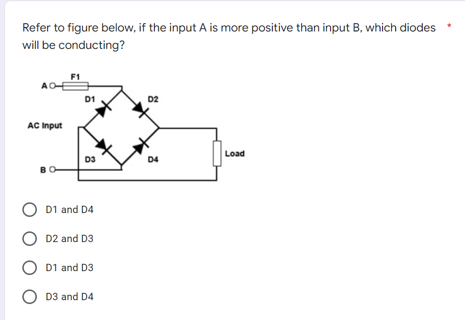 Refer to figure below, if the input A is more positive than input B, which diodes
will be conducting?
F1
AO
D2
AC Input
Load
D3
D4
BO
O D1 and D4
D2 and D3
O D1 and D3
D3 and D4
D1