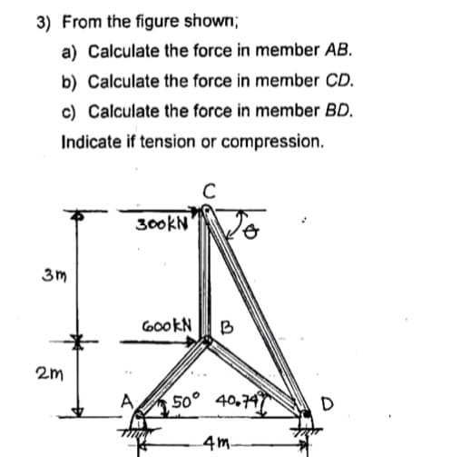 3) From the figure shown;
a) Calculate the force in member AB.
b) Calculate the force in member CD.
c) Calculate the force in member BD.
Indicate if tension or compression.
300KN
3m
GookN
B
2m
A
50° 40,747
D
4m.
