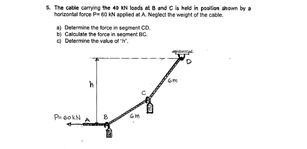 5. The cable carrying the 40 kN loads at B and C is held in position shown by a
horizontal force P= 60 kN applied at A. Neglect the weight of the cable.
a) Determine the force in segment CD.
b) Calculate the force in segment BC.
c) Determine the value of "h".
P= 60 kN
B
