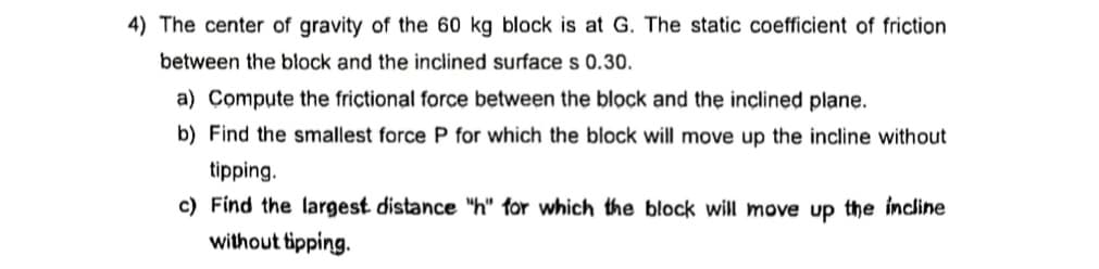 4) The center of gravity of the 60 kg block is at G. The static coefficient of friction
between the block and the inclined surface s 0.30.
a) Compute the frictional force between the block and the inclined plane.
b) Find the smallest force P for which the block will move up the incline without
tipping.
c) Find the largest distance "h" for which the block will move up the incline
without tipping.
