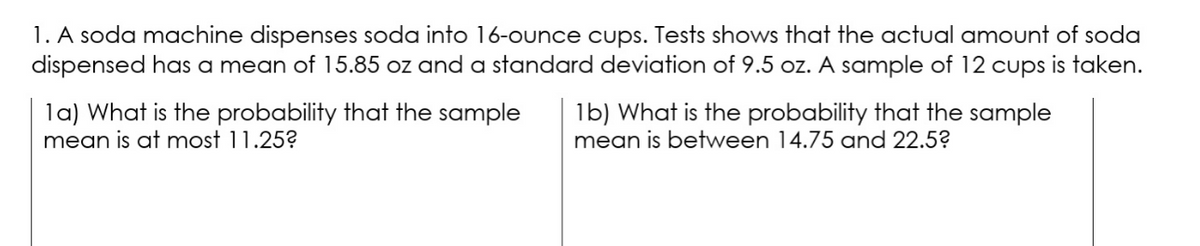 1. A soda machine dispenses soda into 16-ounce cups. Tests shows that the actual amount of soda
dispensed has a mean of 15.85 oz and a standard deviation of 9.5 oz. A sample of 12 cups is taken.
la) What is the probability that the sample
mean is at most 11.25?
1b) What is the probability that the sample
mean is between 14.75 and 22.5?
