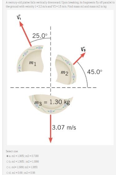 A century-old platter falls vertically downward. Upon breaking, its fragments fly off parallel to
the ground with velocity 1= 2.2 m/s and V2 = 15 m/s. Find mass ml and mass m2 in kg
Vi
25.0°
m2
45.0°
m3 = 1.30 kg
3.07 m/s
Select one
*a. ml = 13551; m2 = 0.7180
Ob. ml = 1.3551; m2 = 1.1966
O. ml= 1.1966; m2 = 1.3651
Od ml =0.68; m2 = 0.96
