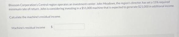 Blossom Corporation's Central region operates an investment center. John Meadows, the region's director, has set a 15% required
minimum rate of return. John is considering investing in a $51,000 machine that is expected to generate $21.000 in additional income.
Calculate the machine's residual income.
Machine's residual income