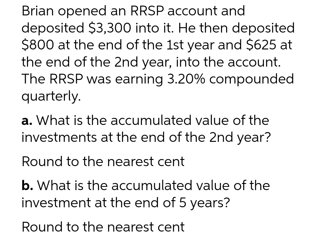Brian opened an RRSP account and
deposited $3,300 into it. He then deposited
$800 at the end of the 1st year and $625 at
the end of the 2nd year, into the account.
The RRSP was earning 3.20% compounded
quarterly.
a. What is the accumulated value of the
investments at the end of the 2nd year?
Round to the nearest cent
b. What is the accumulated value of the
investment at the end of 5 years?
Round to the nearest cent
