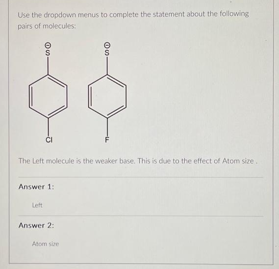 Use the dropdown menus to complete the statement about the following
pairs of molecules:
SO
$$
CI
The Left molecule is the weaker base. This is due to the effect of Atom size.
Answer 1:
Left
SO
Answer 2:
Atom size