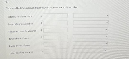 (a)
Compute the total, price, and quantity variances for materials and labor.
Total materials variance
Materials price variance
Materials quantity variance
Total labor variance
Labor price variance
Labor quantity variance
$
$
$
$
$
$
