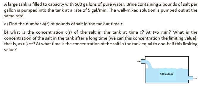 A large tank is filled to capacity with 500 gallons of pure water. Brine containing 2 pounds of salt per
gallon is pumped into the tank at a rate of 5 gal/min. The well-mixed solution is pumped out at the
same rate.
a) Find the number A(t) of pounds of salt in the tank at time t.
b) what is the concentration c(t) of the salt in the tank at time t? At t=5 min? What is the
concentration of the salt in the tank after a long time (we can this concentration the limiting value),
that is, as t→--? At what time is the concentration of the salt in the tank equal to one-half this limiting
value?
500 gallons