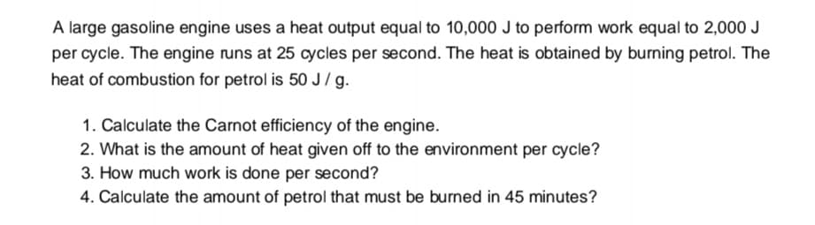 A large gasoline engine uses a heat output equal to 10,000 J to perform work equal to 2,000 J
per cycle. The engine runs at 25 cycles per second. The heat is obtained by burning petrol. The
heat of combustion for petrol is 50 J/ g.
1. Calculate the Carnot efficiency of the engine.
2. What is the amount of heat given off to the environment per cycle?
3. How much work is done per second?
4. Calculate the amount of petrol that must be burned in 45 minutes?
