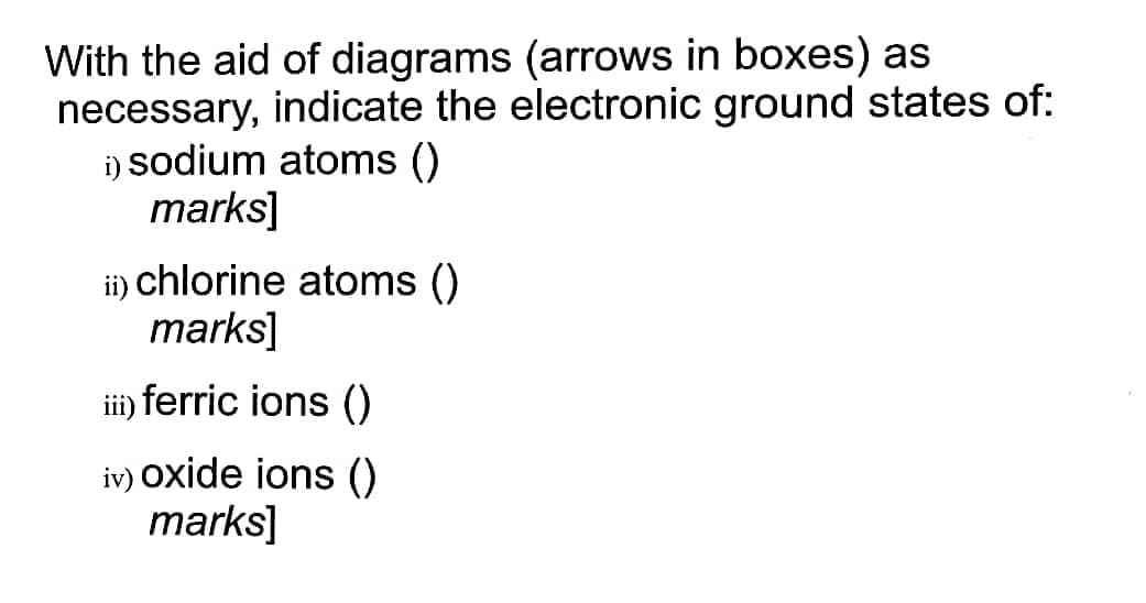 With the aid of diagrams (arrows in boxes) as
necessary, indicate the electronic ground states of:
i) sodium atoms ()
marks]
ii) chlorine atoms ()
marks]
ii) ferric ions ()
iv) oxide ions ()
marks]
