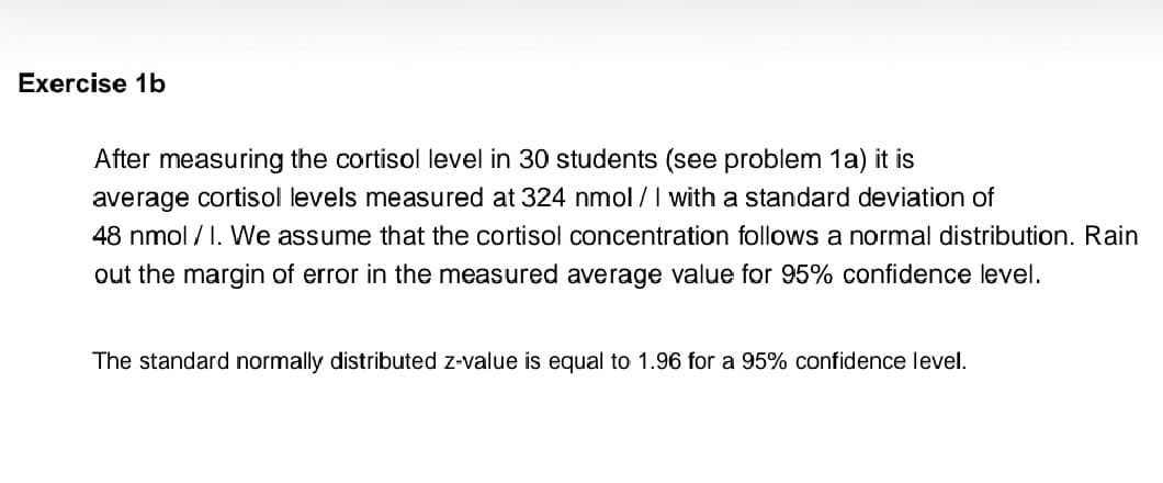 Exercise 1b
After measuring the cortisol level in 30 students (see problem 1a) it is
average cortisol levels measured at 324 nmol /I with a standard deviation of
48 nmol / I. We assume that the cortisol concentration follows a normal distribution. Rain
out the margin of error in the measured average value for 95% confidence level.
The standard normally distributed z-value is equal to 1.96 for a 95% confidence level.
