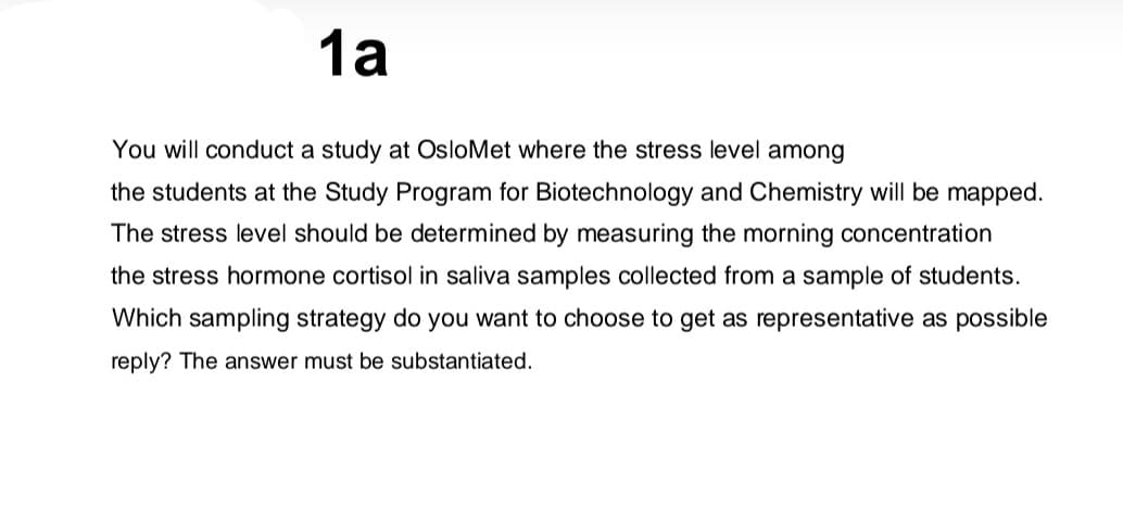 1а
You will conduct a study at OsloMet where the stress level among
the students at the Study Program for Biotechnology and Chemistry will be mapped.
The stress level should be determined by measuring the morning concentration
the stress hormone cortisol in saliva samples collected from a sample of students.
Which sampling strategy do you want to choose to get as representative as possible
reply? The answer must be substantiated.
