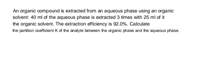 An organic compound is extracted from an aqueous phase using an organic
solvent: 40 ml of the aqueous phase is extracted 3 times with 25 ml of it
the organic solvent. The extraction efficiency is 92.0%. Calculate
the partition coefficient K of the analyte between the organic phase and the aqueous phase.
