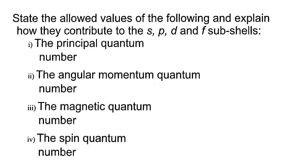 State the allowed values of the following and explain
how they contribute to the s, p, d and f sub-shells:
i) The principal quantum
number
ii) The angular momentum quantum
number
ii) The magnetic quantum
number
iv) The spin quantum
number
