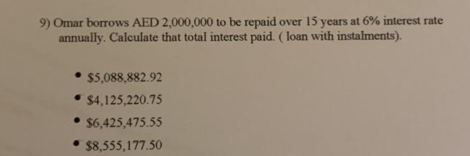 9) Omar borrows AED 2,000,000 to be repaid over 15 years at 6% interest rate
annually. Calculate that total interest paid. (loan with instalments).
• $5,088,882.92
⚫ $4,125,220.75
• $6,425,475.55
• $8,555,177.50
